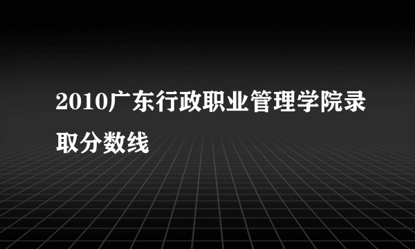 2010广东行政职业管理学院录取分数线