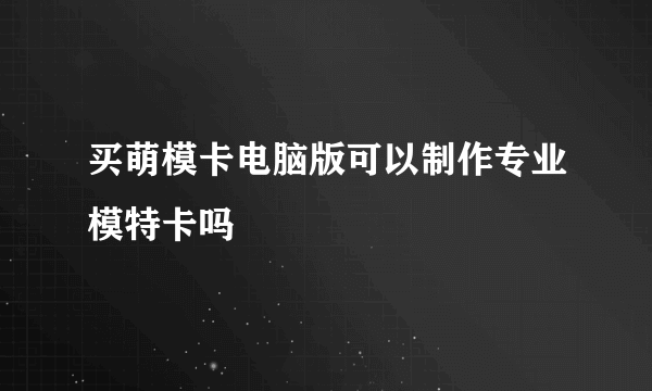 买萌模卡电脑版可以制作专业模特卡吗