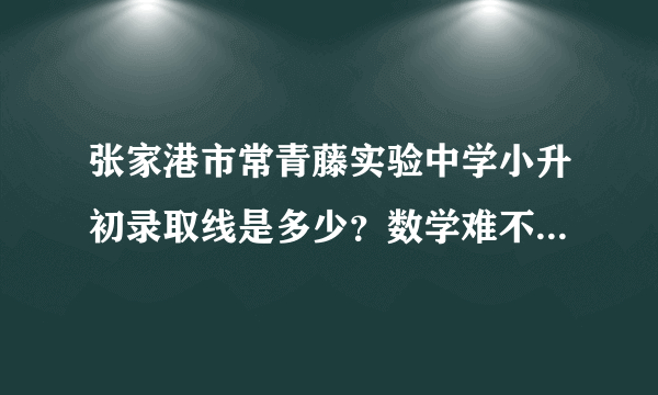 张家港市常青藤实验中学小升初录取线是多少？数学难不难？我偏科英语，数学语文还行。