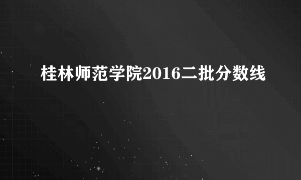 桂林师范学院2016二批分数线