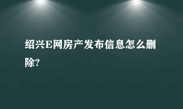 绍兴E网房产发布信息怎么删除?