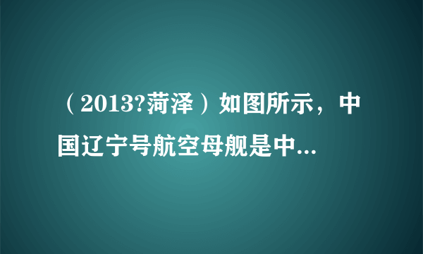 （2013?菏泽）如图所示，中国辽宁号航空母舰是中国人民解放军海军的第一艘航空母舰，舰长304m、舰宽70.5m