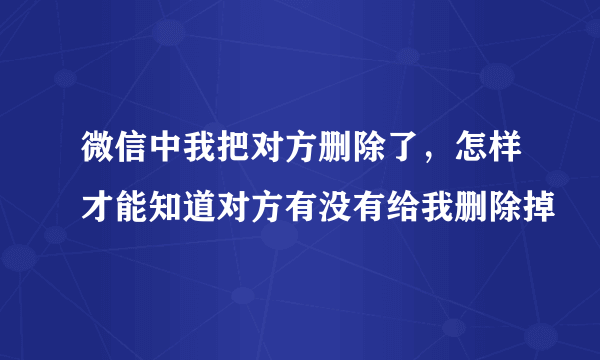 微信中我把对方删除了，怎样才能知道对方有没有给我删除掉