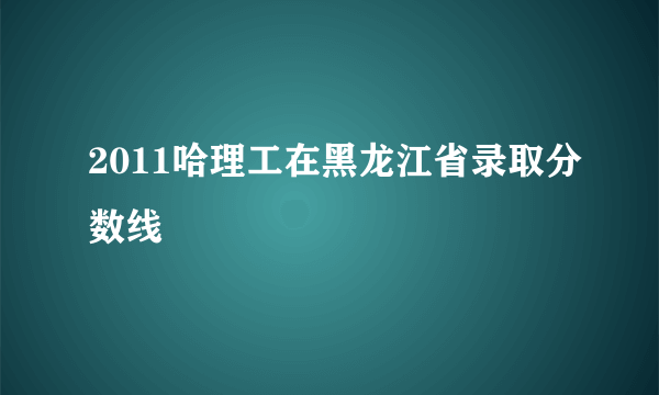 2011哈理工在黑龙江省录取分数线