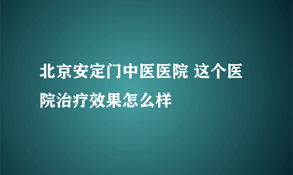 北京安定门中医医院 这个医院治疗效果怎么样