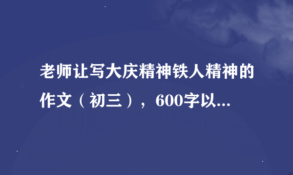 老师让写大庆精神铁人精神的作文（初三），600字以上，写得好一点的，我会看你们写得好坏程度来给悬赏财富