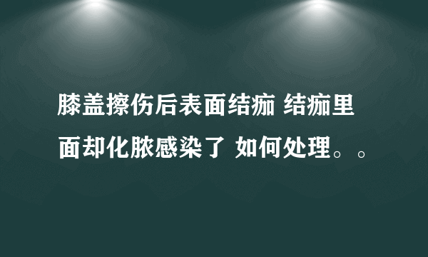 膝盖擦伤后表面结痂 结痂里面却化脓感染了 如何处理。。