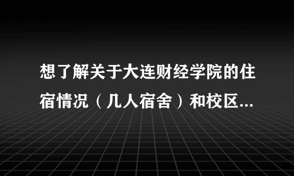 想了解关于大连财经学院的住宿情况（几人宿舍）和校区问题，具体的看问题补充。要2013年的情况。谢谢！