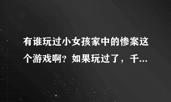 有谁玩过小女孩家中的惨案这个游戏啊？如果玩过了，千万要把视频发给我，攻略就不用了，求求啊