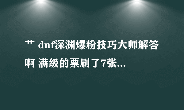 艹 dnf深渊爆粉技巧大师解答啊 满级的票刷了7张了 毛都没见着。在这里骂一下老马！！！