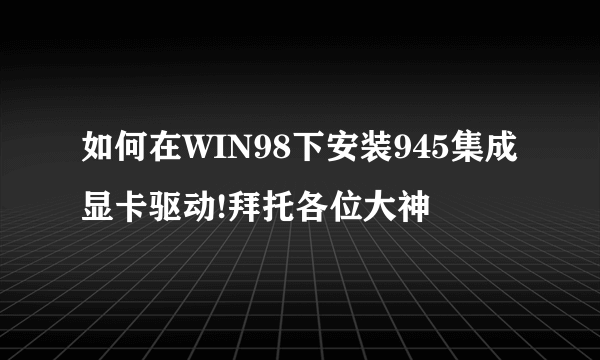 如何在WIN98下安装945集成显卡驱动!拜托各位大神