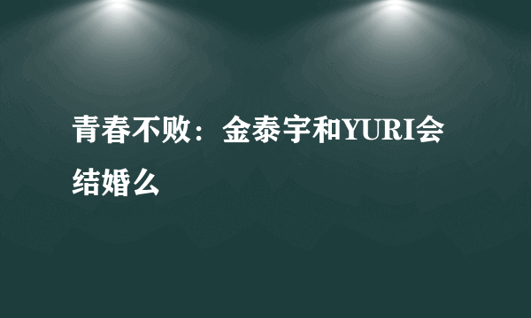 青春不败：金泰宇和YURI会结婚么