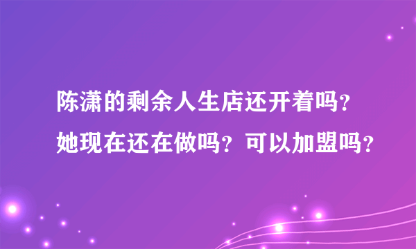 陈潇的剩余人生店还开着吗？她现在还在做吗？可以加盟吗？