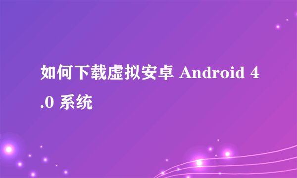 如何下载虚拟安卓 Android 4.0 系统