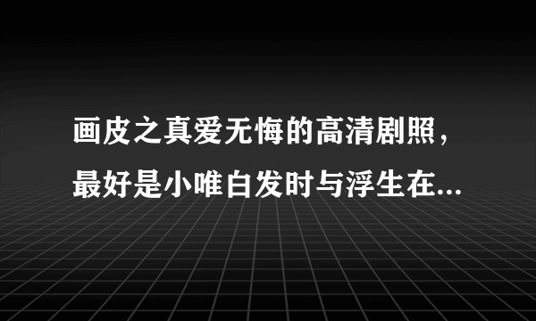 画皮之真爱无悔的高清剧照，最好是小唯白发时与浮生在一起的剧照，高清的！！