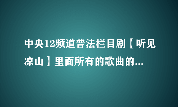 中央12频道普法栏目剧【听见凉山】里面所有的歌曲的名字和演唱者的名字