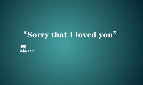 “Sorry that I loved you”是什么意思？