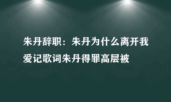 朱丹辞职：朱丹为什么离开我爱记歌词朱丹得罪高层被