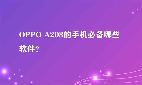 OPPO A203的手机必备哪些软件？