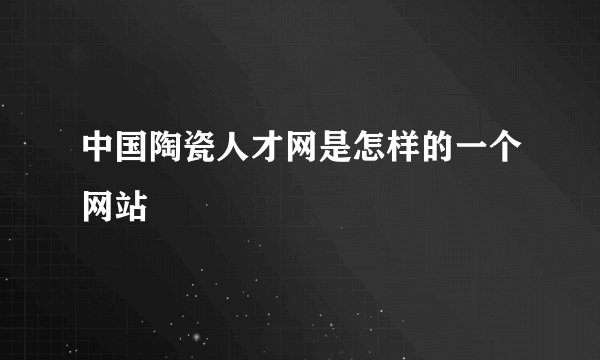 中国陶瓷人才网是怎样的一个网站