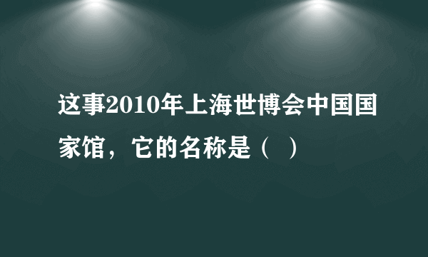 这事2010年上海世博会中国国家馆，它的名称是（ ）