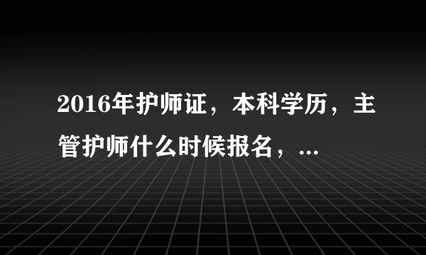 2016年护师证，本科学历，主管护师什么时候报名，什么考试