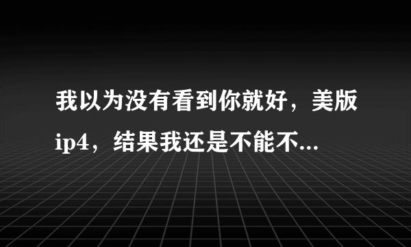 我以为没有看到你就好，美版ip4，结果我还是不能不想要你，我要你，我要买你，我要你陪我一辈子，价格