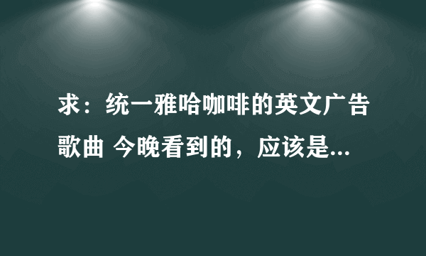 求：统一雅哈咖啡的英文广告歌曲 今晚看到的，应该是最新的广告 求歌名~