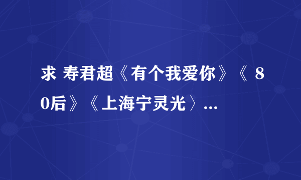 求 寿君超《有个我爱你》《 80后》《上海宁灵光〉《亏欠》4首 MP3格式的知道的请放我邮箱里 谢谢！