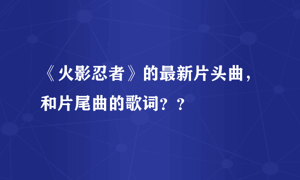 《火影忍者》的最新片头曲，和片尾曲的歌词？？