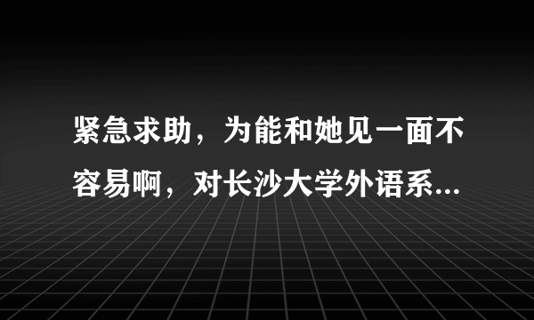 紧急求助，为能和她见一面不容易啊，对长沙大学外语系了解的大大们请进~~