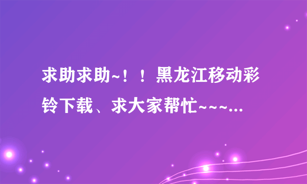 求助求助~！！黑龙江移动彩铃下载、求大家帮忙~~~~~~~~~~~~~~