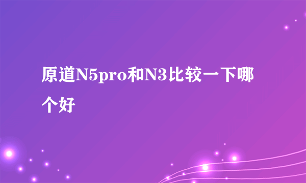 原道N5pro和N3比较一下哪个好