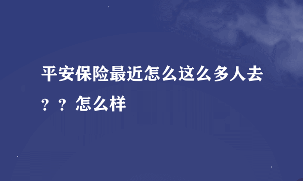 平安保险最近怎么这么多人去？？怎么样