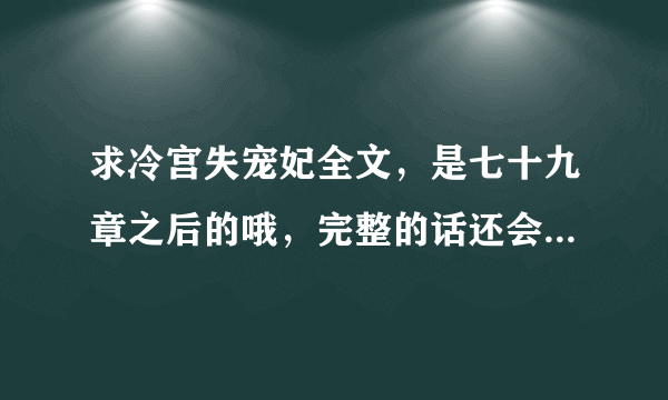 求冷宫失宠妃全文，是七十九章之后的哦，完整的话还会加分哦！！！