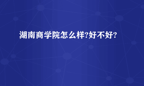 湖南商学院怎么样?好不好?