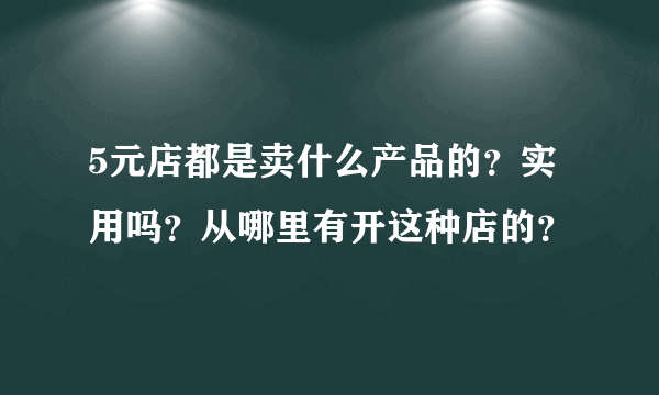 5元店都是卖什么产品的？实用吗？从哪里有开这种店的？