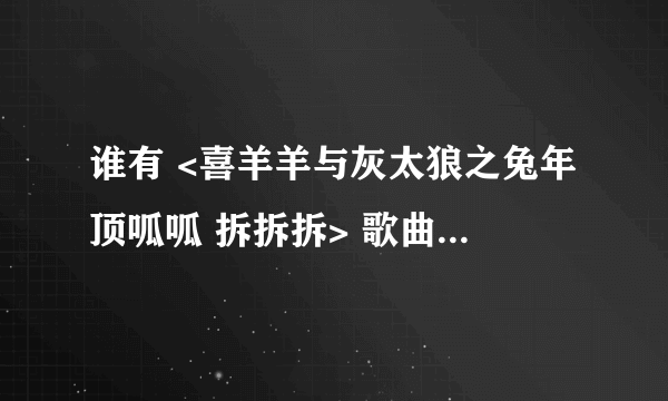 谁有 <喜羊羊与灰太狼之兔年顶呱呱 拆拆拆> 歌曲和歌词啊 发到我邮箱了:393737963@qq.COM