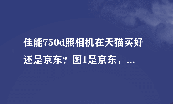 佳能750d照相机在天猫买好还是京东？图1是京东，图2和3是天猫