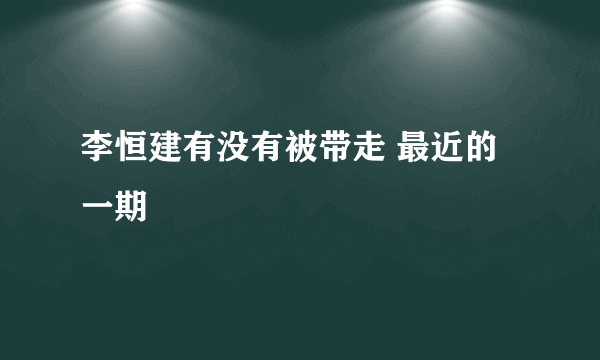 李恒建有没有被带走 最近的一期