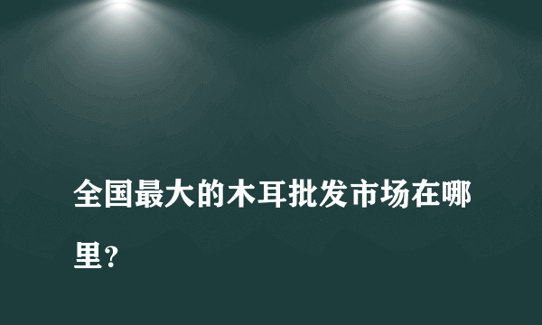 
全国最大的木耳批发市场在哪里？
