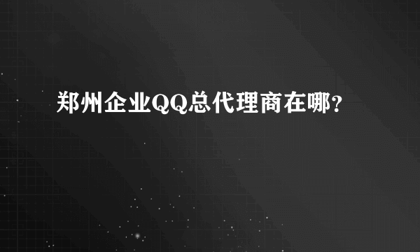 郑州企业QQ总代理商在哪？