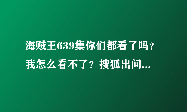 海贼王639集你们都看了吗？我怎么看不了？搜狐出问题了？网都能正常上就是搜狐一点播放过会提示网络异