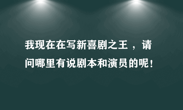 我现在在写新喜剧之王 ，请问哪里有说剧本和演员的呢！