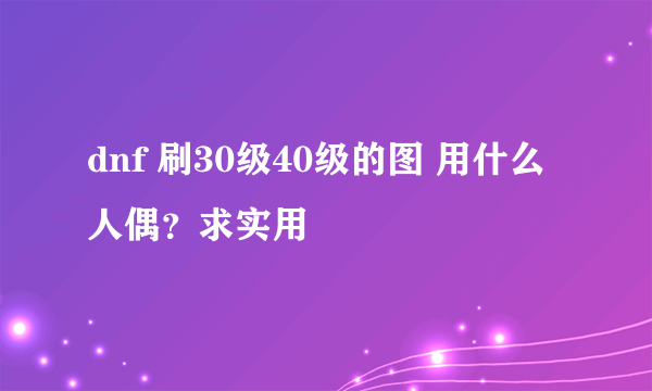 dnf 刷30级40级的图 用什么人偶？求实用