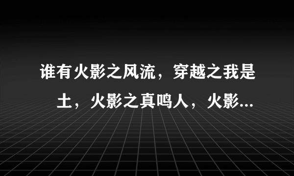 谁有火影之风流，穿越之我是帯土，火影之真鸣人，火影之流氓天下全本，火影之流氓天下VIP到哪章节就发到哪