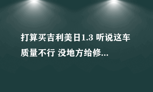 打算买吉利美日1.3 听说这车质量不行 没地方给修 配件不好买 是这样吗 我只是想这个车便宜 样子也还不错！