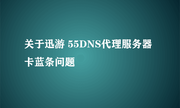 关于迅游 55DNS代理服务器卡蓝条问题