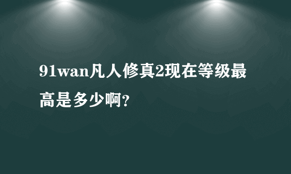 91wan凡人修真2现在等级最高是多少啊？