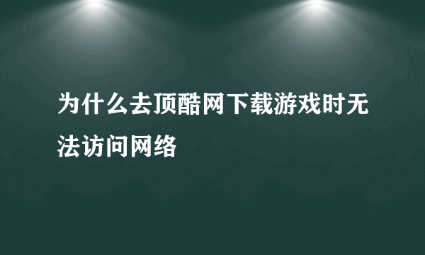 为什么去顶酷网下载游戏时无法访问网络